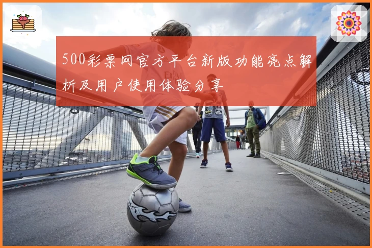 500彩票网官方平台新版功能亮点解析及用户使用体验分享