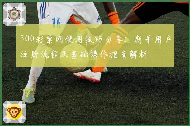 500彩票网使用技巧分享：新手用户注册流程及基础操作指南解析