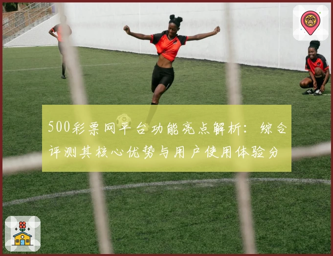 500彩票网平台功能亮点解析：综合评测其核心优势与用户使用体验分析
