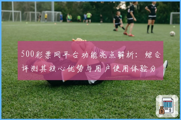 500彩票网平台功能亮点解析：综合评测其核心优势与用户使用体验分析