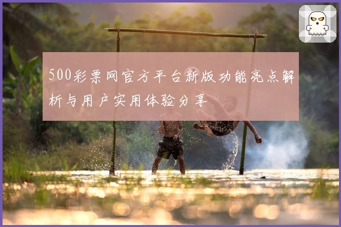 500彩票网官方平台新版功能亮点解析与用户实用体验分享