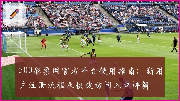 500彩票网官方平台使用指南：新用户注册流程及快捷访问入口详解