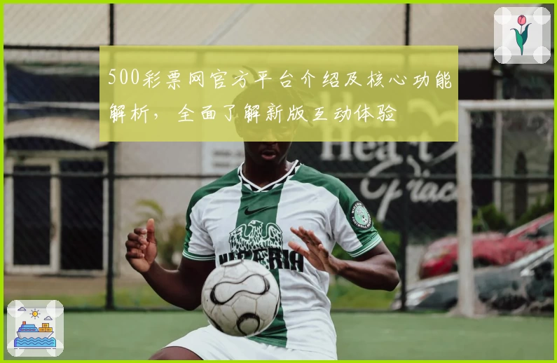 500彩票网官方平台介绍及核心功能解析，全面了解新版互动体验