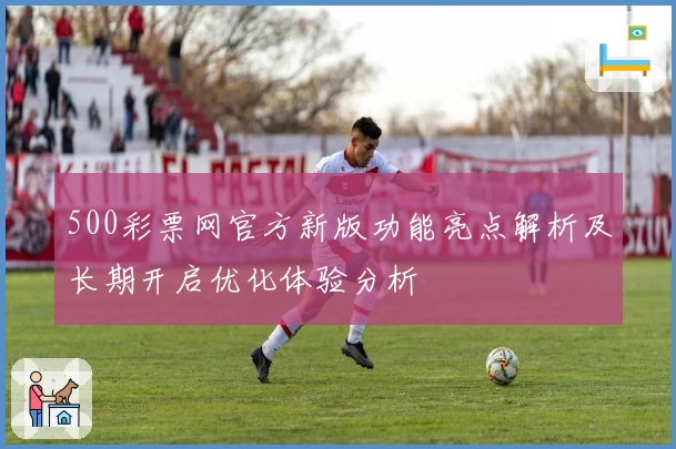 500彩票网官方新版功能亮点解析及长期开启优化体验分析