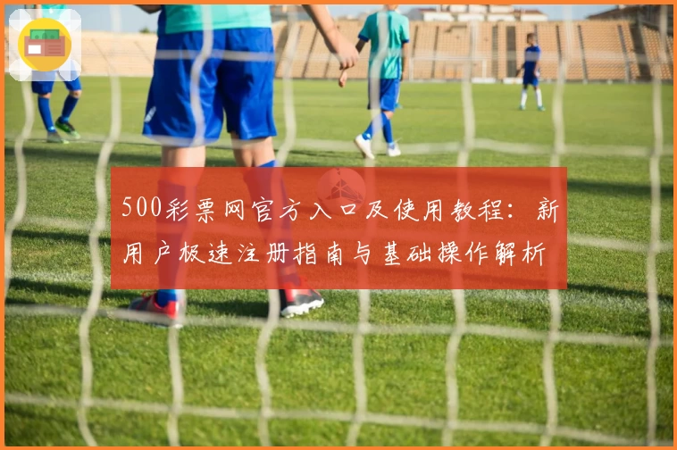 500彩票网官方入口及使用教程：新用户极速注册指南与基础操作解析