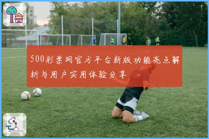 500彩票网官方平台新版功能亮点解析与用户实用体验分享